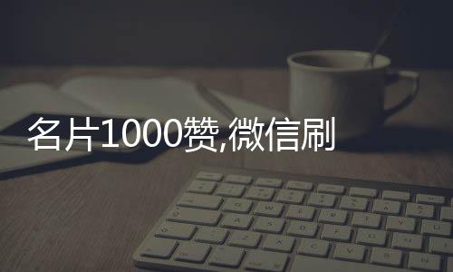 名片1000赞,微信刷投票赞平台_自媒体刷阅读量点赞量平台 - qq辉煌刷赞平台免费在线刷